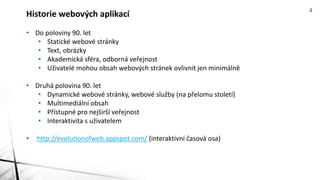 • Do poloviny 90. let
• Statické webové stránky
• Text, obrázky
• Akademická sféra, odborná veřejnost
• Uživatelé mohou obsah webových stránek ovlivnit jen minimálně
• Druhá polovina 90. let
• Dynamické webové stránky, webové služby (na přelomu století)
• Multimediální obsah
• Přístupné pro nejširší veřejnost
• Interaktivita s uživatelem
• http://evolutionofweb.appspot.com/ (interaktivní časová osa)
Historie webových aplikací 4
 