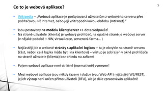 • Wikipedia – „Webová aplikace je poskytovaná uživatelům z webového serveru přes
počítačovou síť Internet, nebo její vnitropodnikovou obdobu (Intranet).“
• Jsou postaveny na modelu klient/server >> dotaz/odpověď
• Na straně uživatele (klienta) je webový prohlížeč, na opačné straně je webový server
(v nějaké podobě – HW, virtualizace, serverová farma… )
• Nejčastěji jde o webové stránky s aplikační logikou – ta je obvykle na straně serveru
(část, nebo i celá logika může být i na klientovi) – výstup je zobrazen v okně prohlížeče
na straně uživatele (klienta) bez ohledu na zařízení
• Pojem webová aplikace není striktně (normativně) vymezen!
• Mezi webové aplikace jsou někdy řazeny i služby typu Web API (nejčastěji WS/REST),
jejich výstup není určen přímo uživateli (BFU), ale je dále zpracováván aplikačně
Co to je webová aplikace? 5
 