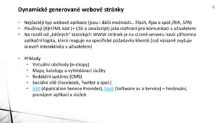 • Nejčastěji typ webové aplikace (jsou i další možnosti… Flash, Ajax a spol./RIA, SPA)
• Používají (X)HTML kód (+ CSS a JavaScript) jako rozhraní pro komunikaci s uživatelem
• Na rozdíl od „běžných“ statických WWW stránek je na straně serveru navíc přítomna
aplikační logika, která reaguje na specifické požadavky klientů (což výrazně zvyšuje
úroveň interaktivity s uživatelem)
• Příklady
• Virtuální obchody (e-shopy)
• Mapy, katalogy a vyhledávací služby
• Redakční systémy (CMS)
• Sociální sítě (Facebook, Twitter a spol.)
• ASP (Application Service Provider), SaaS (Software as a Service) – hostování,
pronájem aplikací a služeb
Dynamické generované webové stránky 6
 