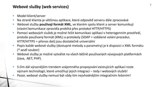 • Model klient/server
• Na straně klienta je většinou aplikace, která odpověď serveru dále zpracovává
• Webové služby používají formát XML, ve kterém spolu klient a server komunikují
(vlastní komunikace zpravidla probíhá přes protokol HTTP/HTTPS)
• Pomocí webových služeb je možné řešit komunikaci aplikací v heterogenním prostředí,
protože používaný formát (XML) a protokoly (SOAP = vzdálené volání procedur,
HTTP/HTTPS = přenos dat) jsou dostatečně univerzální
• Popis každé webové služby (dostupné metody a parametry) je k dispozici v XML formátu
(*.wsdl soubor)
• Webové služby je možné vytvářet na všech běžně používaných vývojových platformách
(Java, .NET, PHP).
• S čím dál výraznějším trendem vzájemného propojování existujících aplikací roste
význam technologií, které umožňují jejich integraci – tedy i webových služeb!
• Pozor, webové služby nemusí být vždy tím nejvhodnějším integračním řešením!
Webové služby (web services) 7
 