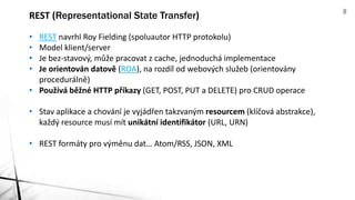• REST navrhl Roy Fielding (spoluautor HTTP protokolu)
• Model klient/server
• Je bez-stavový, může pracovat z cache, jednoduchá implementace
• Je orientován datově (ROA), na rozdíl od webových služeb (orientovány
procedurálně)
• Používá běžné HTTP příkazy (GET, POST, PUT a DELETE) pro CRUD operace
• Stav aplikace a chování je vyjádřen takzvaným resourcem (klíčová abstrakce),
každý resource musí mít unikátní identifikátor (URL, URN)
• REST formáty pro výměnu dat… Atom/RSS, JSON, XML
REST (Representational State Transfer) 8
 