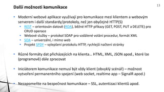 • Moderní webové aplikace využívají pro komunikace mezi klientem a webovým
serverem i další standardy/protokoly, než jen obyčejné HTTP(S)
• REST – orientován datově (ROA), běžné HTTP příkazy (GET, POST, PUT a DELETE) pro
CRUD operace
• Webové služby – protokol SOAP pro vzdálené volání procedur, formát XML
• SOA – univerzální, i mimo web
• Projekt SPDY – vylepšení protokolu HTTP, rychlejší načtení stránky
• Různé formáty dat přicházejících na klienta… HTML, XML, JSON apod., které lze
(programově) dále zpracovat
• Iniciátorem komunikace nemusí být vždy klient (obvyklý scénář) – možnost
vytvoření permanentního spojení (web socket, realtime app – SignalR apod.)
• Nezapomeňte na bezpečnost komunikace – SSL, autentizaci klientů apod.
Další možnosti komunikace 13
 