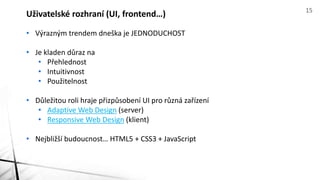 • Výrazným trendem dneška je JEDNODUCHOST
• Je kladen důraz na
• Přehlednost
• Intuitivnost
• Použitelnost
• Důležitou roli hraje přizpůsobení UI pro různá zařízení
• Adaptive Web Design (server)
• Responsive Web Design (klient)
• Nejbližší budoucnost… HTML5 + CSS3 + JavaScript
Uživatelské rozhraní (UI, frontend…) 15
 