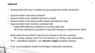 • Poskytovatel informací >> platforma pro poskytování služeb uživatelům
• Exponenciálně roste počet uživatelů
• Exponenciálně roste nabídka informací a služeb
• Exponenciálně roste datový traffic (objem přenášených dat)
• Exponenciálně roste množství uložených dat
• Podle IBM každý den vytváříme 2,5 trilionu bytů dat,
90 % bylo vytvořeno za poslední 2 roky (IDC Enterprise mobility konf. 2014)
• Roste počet druhů zařízení, která lze pro přístup k Internetu využívat
• PC, mobily, tablety, smart TV, herní konzole, el. čtečky, mult. přehrávače…
• 24/7 – odkudkoliv, kdykoliv – tzv. Internet v kapse (mobilita zařízení)
• S tím souvisí podpora nových technologií a webových standardů…
Internet 5
 