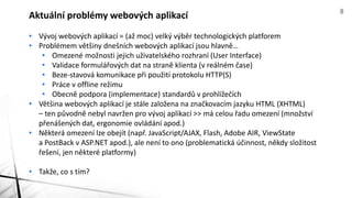 • Vývoj webových aplikací = (až moc) velký výběr technologických platforem
• Problémem většiny dnešních webových aplikací jsou hlavně…
• Omezené možnosti jejich uživatelského rozhraní (User Interface)
• Validace formulářových dat na straně klienta (v reálném čase)
• Beze-stavová komunikace při použití protokolu HTTP(S)
• Práce v offline režimu
• Obecně podpora (implementace) standardů v prohlížečích
• Většina webových aplikací je stále založena na značkovacím jazyku HTML (XHTML)
– ten původně nebyl navržen pro vývoj aplikací >> má celou řadu omezení (množství
přenášených dat, ergonomie ovládání apod.)
• Některá omezení lze obejít (např. JavaScript/AJAX, Flash, Adobe AIR, ViewState
a PostBack v ASP.NET apod.), ale není to ono (problematická účinnost, někdy složitost
řešení, jen některé platformy)
• Takže, co s tím?
Aktuální problémy webových aplikací 8
 