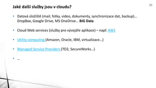 • Datová úložiště (mail, fotky, video, dokumenty, synchronizace dat, backup)…
DropBox, Google Drive, MS OneDrive… BIG Data
• Cloud Web services (služby pro vývojáře aplikace) – např. AWS
• Utility computing (Amazon, Oracle, IBM, virtualizace…)
• Managed Service Providers (TO2, SecureWorks…)
• …
Jaké další služby jsou v cloudu? 35
 