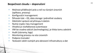 • Možnost přidělování práv a rolí na různých úrovních
(aplikace, procesy)
• Konfigurační management
• Šifrování dat – OS, data storage i jednotlivé soubory
• Odstínění správců od přístupu k datům
• Nutný crypto i key management
• Vhodná je vícefaktorová autentizace
• VM lze snadno odcizit (technologicky), je třeba tomu zabránit
• Audit (záznamy, logy)
• Monitoring provozu na více úrovních
• Podpora transakcí
• Testování záloh nutných pro obnovení infrastruktury a dat
Bezpečnost cloudu – doporučení 43
 