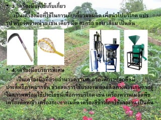 • 3. เครื่องมือที่ใช้เก็บเกี่ยว
เป็นเครื่องมือที่ใช้ในการเก็บเกี่ยวผลผลิต เพื่อนาไปบริโภค แปร
รูป หรือจัดจาหน่าย เช่น เคียว มีด ตะกร้อ จอบ เสียม เป็นต้น
• 4. เครื่องมือบริการพิเศษ
เป็นเครื่องมือที่ช่วยอานวยความสะดวกให้การปลูกพืชมี
ประสิทธิภาพมากขึ้น ช่วยลดการใช้แรงงาน ผลผลิตทางการเกษตรอยู่
ในสภาพพร้อมใช้ประโยชน์เพื่อการบริโภค เช่น เครื่องหว่านเมล็ดพืช
เครื่องตัดหญ้า เครื่องกะเทาะเมล็ด เครื่องสีข้าวโดยใช้แรงงาน เป็นต้น
 