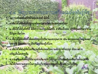 ๔.๑ วัตถุประสงค์ของการเตรียมเมล็ดพันธุ์พืช
• ในการเตรียมพันธุ์พืชมีวัตถุประสงค์ มีดังนี้
• ๑.เพื่อให้ได้ต้นพืชที่ปลูกถูกต้องตรงตามวัตถุประสงค์ของผู้ปลูก
• ๒.เพื่อให้ได้ต้นพืชที่ดี มีอัตราการเจริญเติบโตเร็ว ลาต้นแข็งแรง ปฎิบัติดูแลรักษาง่ายไม่
มีปัญหาเรื่องโรค
• ๓.เพื่อให้ได้ต้นพืชที่ให้ผลผลิตสูงทั้งปริมาณและคุณภาพ เช่น ขนาดของผลใหญ่ ผลดก
รสชาติดี สีผลสวยงาม เป็นที่นิยมของผู้บริโภค
• ๔.เพื่อให้ได้พันธุ์พืชในปริมาณที่เพียงพอกับความต้องการที่จะปลูก มีขนาดการ
เจริญเติบโตเท่าๆกัน
• ๕.การเตรียมต้นพันธุ์ที่มีอายุเท่าๆกัน จะทาให้ผู้ปลูกได้รับผลผลิตพร้อมกันทั้งแปลงซึ่ง
ก่อให้เกิดความสะดวกในการเก็บเกี่ยวและการดูแลพื้นที่หลังการเก็บเกี่ยว
 