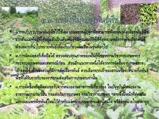 ๔.๓ แหล่งที่มาของพันธุ์พืช
• ๑.การเก็บรวบรวมพันธุ์พืชไว้ใช้เอง เกษตรกรผู้ปลูกพืชสามารถพิจารณาคัดเลือกพันธุ์พืช
จากต้นแม่พันธุ์ที่ใช้อยู่แล้วเป็นต้นพันธุ์ที่มีคุณสมบัติที่ดีที่สุดตามหลักการคัดเลือกพันธุ์
พืชเหมาะที่นาไปขยายพันธุ์เพื่อเก็บเกี่ยวผลผลิตในรุ่นต่อๆไป
• ๒.การจัดแหล่งที่เชื่อถือได้ ตรวจสอบคุณภาพของพันธุ์พืชจากกรมวิชาการเกษตรกร
กระทรวงเกษตรและสหกรณ์ก่อน ส่วนอีกแนวทางหนึ่งได้จากการจัดซื้อจากเกษตรกร
เจ้าของไร่ เจ้าของสวนที่มีการคัดเลือกพันธ์ ควรเลือกจากเจ้าของสวนหรือจาหน่ายกิ่งพันธุ์
พืชที่ได้รับการรับรองจากกรมส่งเสริมการเกษตรเท่านั้น
• ๓.การจัดซื้อหรือติดต่อขอรับจากหน่วยงานราชการที่เกี่ยวข้อง ในปัจจุบันมีหน่วยงาน
ราชการมากมาย เช่น กรมส่งเริมการเกษตร กรมวิชาการเกษตร ฯลฯ ซึ่งมีหน้าที่ส่งเสริม
และเผยแพร่พืชพันธุ์ใหม่ไว้สาหรับแจกจ่ายเกษตรกรและผู้สนใจ หรือจาหน่ายในราคาถูก
 
