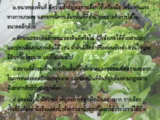 ๒.ขนาดของพื้นที่ มีความสาคัญต่อการเลือกใช้เครื่องมือ เครื่องทุ่นแรง
ทางการเกษตร นอกจากนี้ควรเลือกพื้นที่ที่สามารถขยายกิจการได้ใน
อนาคตอีกด้วย
๓.ลักษณะของดินลักษณะของดินดีหรือไม่ อาจสังเกตได้ด้วยตาเปล่า
และประเมินคุณภาพดินได้ เช่น ถ้าดินมีสีคล้าหรือค่อนข้างดา ส่วนใหญ่จะ
มีอินทรียวัตถุมาก แต่ก็ไม่เสมอไป
๔.สถานที่ตั้งของดิน ควรเป็นพื้นที่ใกล้ตลาดและชุมชนเพื่อความสะดวก
ในการขนส่งผลผลิตออกสู่ตลาด และต้องเป็นที่ดินที่ถูกต้องตามกฎหมาย
มีเอกสารสิทธิรับรองถูกต้อง
๕.แหล่งน้า น้ามีความสาคัญต่อการปลูกพืชเป็นอย่างมาก การเลือก
พื้นที่จึงต้องคานึงถึงแหล่งน้าด้วยว่าเอาน้าจากที่ใดมาใช้ประโยชน์ได้บ้าง
 