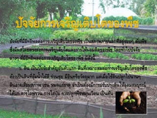 ปัจจัยการเจริญเติบโตของพืช
ปัจจัยที่มีอิทธิพลต่อการเจริญเติบโตของพืช เป็นสภาพภายนอกที่อยู่รอบๆ ต้นพืช
ซึ่งมีผลโดยตรงต่อการเจริญเติบโตและการให้ผลผลิตของพืช โดยทั่วไปปัจจัย
ต่างๆ ที่มีอิทธิพลต่อการเจริญเติบโตของพืช มีดังนี้
1. ดิน เป็นปัจจัยสาคัญอันดับแรก ดินที่เหมาะสมต่อการเจริญเติบโตของพืช
ต้องเป็นดินที่อุ้มน้าได้ดี ร่วนซุย มีอินทรียวัตถุมาก แต่เมื่อใช้ดินปลูกไปนานๆ
ดินอาจเสื่อมสภาพ เช่น หมดแร่ธาตุ จาเป็นต้องมีการปรับปรุงดินให้อุดมสมบูรณ์
ได้แก่ การไถพรวน การใส่ปุ๋ย การปลูกพืชหมุนเวียน เป็นต้น
 