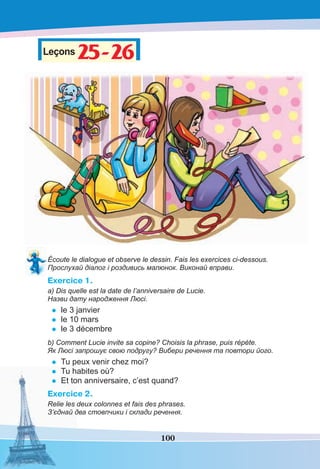 100
Leçons25-2625-26
Écoute le dialogue et observe le dessin. Fais les exercices ci-dessous.
Прослухай діалог і роздивись малюнок. Виконай вправи.
Exercice 1.
a) Dis quelle est la date de l’anniversaire de Lucie.
Назви дату народження Люсі.
• le 3 janvier
• le 10 mars
• le 3 décembre
b) Comment Lucie invite sa copine? Choisis la phrase, puis répète.
Як Люсі запрошує свою подругу? Вибери речення та повтори його.
• Tu peux venir chez moi?
• Tu habites où?
• Et ton anniversaire, c’est quand?
Exercice 2.
Relie les deux colonnes et fais des phrases.
З’єднай два стовпчики і склади речення.
 