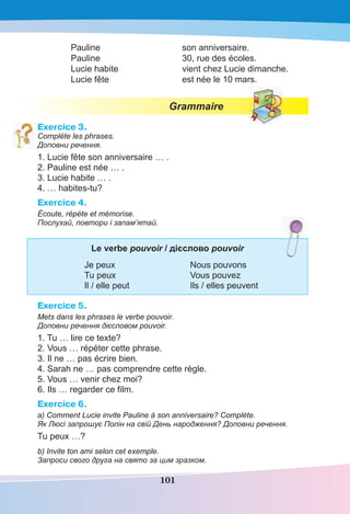 101
Pauline son anniversaire.
Pauline 30, rue des écoles.
Lucie habite vient chez Lucie dimanche.
Lucie fête est née le 10 mars.
Grammaire
Exercice 3.
Complète les phrases.
Доповни речення.
1. Lucie fête son anniversaire … .
2. Pauline est née … .
3. Lucie habite … .
4. … habites-tu?
Exercice 4.
Écoute, répète et mémorise.
Послухай, повтори і запам’ятай.
Le verbe pouvoir / дієслово pouvoir
Je peux Nous pouvons
Tu peux Vous pouvez
Il / elle peut Ils / elles peuvent
Exercice 5.
Mets dans les phrases le verbe pouvoir.
Доповни речення дієсловом pouvoir.
1. Tu … lire ce texte?
2. Vous … répéter cette phrase.
3. Il ne … pas écrire bien.
4. Sarah ne … pas comprendre cette règle.
5. Vous … venir chez moi?
6. Ils … regarder ce ﬁlm.
Exercice 6.
a) Comment Lucie invite Pauline à son anniversaire? Complète.
Як Люсі запрошує Полін на свій День народження? Доповни речення.
Tu peux …?
b) Invite ton ami selon cet exemple.
Запроси свого друга на свято за цим зразком.
 