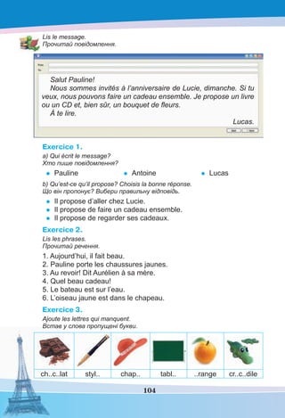 104
Lis le message.
Прочитай повідомлення.
Salut Pauline!
Nous sommes invités à l’anniversaire de Lucie, dimanche. Si tu
veux, nous pouvons faire un cadeau ensemble. Je propose un livre
ou un CD et, bien sûr, un bouquet de ﬂeurs.
À te lire.
Lucas.
Exercice 1.
a) Qui écrit le message?
Хто пише повідомлення?
• Pauline • Antoine • Lucas
b) Qu’est-ce qu’il propose? Choisis la bonne réponse.
Що він пропонує? Вибери правильну відповідь.
• Il propose d’aller chez Lucie.
• Il propose de faire un cadeau ensemble.
• Il propose de regarder ses cadeaux.
Exercice 2.
Lis les phrases.
Прочитай речення.
1. Aujourd’hui, il fait beau.
2. Pauline porte les chaussures jaunes.
3. Au revoir! Dit Aurélien à sa mère.
4. Quel beau cadeau!
5. Le bateau est sur l’eau.
6. L’oiseau jaune est dans le chapeau.
Exercice 3.
Ajoute les lettres qui manquent.
Встав у слова пропущені букви.
ch..c..lat styl.. chap.. tabl.. ..range cr..c..dile
 