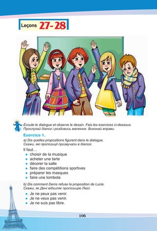 106
Leçons 27-2827-28
Écoute le dialogue et observe le dessin. Fais les exercices ci-dessous.
Прослухай діалог і роздивись малюнок. Виконай вправи.
Exercice 1.
a) Dis quelles propositions ﬁgurent dans le dialogue.
Скажи, які пропозиції прозвучали в діалозі.
Il faut…
• choisir de la musique
• acheter une tarte
• décorer la salle
• faire des compétitions sportives
• préparer les masques
• faire une tombola
b) Dis comment Denis refuse la proposition de Lucie.
Скажи, як Дені відхиляє пропозицію Люсі.
• Je ne peux pas venir.
• Je ne veux pas venir.
• Je ne suis pas libre.
 