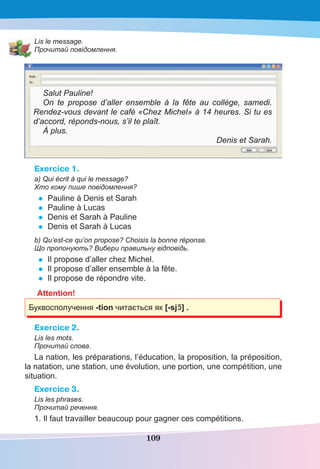 109
Lis le message.
Прочитай повідомлення.
Salut Pauline!
On te propose d’aller ensemble à la fête au collège, samedi.
Rendez-vous devant le café «Chez Michel» à 14 heures. Si tu es
d’accord, réponds-nous, s’il te plaît.
À plus.
Denis et Sarah.
Exercice 1.
a) Qui écrit à qui le message?
Хто кому пише повідомлення?
• Pauline à Denis et Sarah
• Pauline à Lucas
• Denis et Sarah à Pauline
• Denis et Sarah à Lucas
b) Qu’est-ce qu’on propose? Choisis la bonne réponse.
Що пропонують? Вибери правильну відповідь.
• Il propose d’aller chez Michel.
• Il propose d’aller ensemble à la fête.
• Il propose de répondre vite.
Attention!
Буквосполучення -tion читається як [-sjC] .
Exercice 2.
Lis les mots.
Прочитай слова.
La nation, les préparations, l’éducation, la proposition, la préposition,
la natation, une station, une évolution, une portion, une compétition, une
situation.
Exercice 3.
Lis les phrases.
Прочитай речення.
1. Il faut travailler beaucoup pour gagner ces compétitions.
 