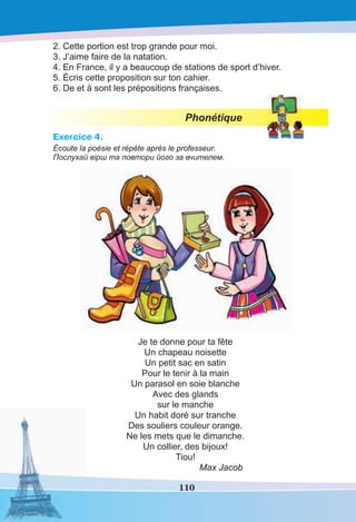 110
2. Cette portion est trop grande pour moi.
3. J’aime faire de la natation.
4. En France, il y a beaucoup de stations de sport d’hiver.
5. Écris cette proposition sur ton cahier.
6. De et à sont les prépositions françaises.
Phonétique
Exercice 4.
Écoute la poésie et répète après le professeur.
Послухай вірш та повтори його за вчителем.
Je te donne pour ta fête
Un chapeau noisette
Un petit sac en satin
Pour le tenir à la main
Un parasol en soie blanche
Avec des glands
sur le manche
Un habit doré sur tranche
Des souliers couleur orange.
Ne les mets que le dimanche.
Un collier, des bijoux!
Tiou!
Max Jacob
 