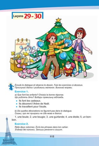 112
Leçons29-3029-30
Écoute le dialogue et observe le dessin. Fais les exercices ci-dessous.
Прослухай діалог і роздивись малюнок. Виконай вправи.
Exercice 1.
a) Que font les enfants? Choisis la bonne réponse.
Що роблять діти? Вибери правильну відповідь.
• Ils font les cadeaux.
• Ils décorent l’Arbre de Noël.
• Ils travaillent pour l’école.
b) Dis quelles décorations ne ﬁgurent pas dans le dialogue.
Скажи, про які прикраси не йде мова в діалозі.
1. une boule; 2. une bougie; 3. une guirlande; 4. une étoile; 5. un bon-
bon.
Exercice 2.
Relie deux colonnes. Écris les phrases dans ton cahier.
З’єднай дві колонки. Запиши речення в зошит.
 