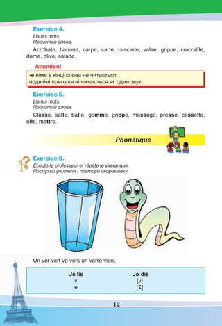 12
Exercice 4.
Lis les mots.
Прочитай слова.
Acrobate, banane, carpe, carte, cascade, valse, grippe, crocodile,
dame, olive, salade.
Attention!
-е німе в кінці слова не читається;
подвійні приголосні читаються як один звук.
Exercice 5.
Lis les mots.
Прочитай слова.
Classe, salle, balle, gomme, grippe, massage, presse, cassette,
elle, mettre.
Phonétique
Exercice 6.
Écoute le professeur et répète le virelangue.
Послухай учителя і повтори скоромовку.
Un ver vert va vers un verre vide.
Je lis Je dis
v [v]
e [ε]
 