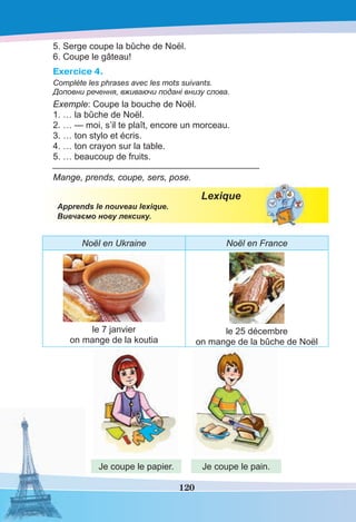 120
5. Serge coupe la bûche de Noël.
6. Coupe le gâteau!
Exercice 4.
Complète les phrases avec les mots suivants.
Доповни речення, вживаючи подані внизу слова.
Exemple: Coupe la bouche de Noël.
1. … la bûche de Noël.
2. … — moi, s’il te plaît, encore un morceau.
3. … ton stylo et écris.
4. … ton crayon sur la table.
5. … beaucoup de fruits.
_____________________________________________
Mange, prends, coupe, sers, pose.
Lexique
Apprends le nouveau lexique.
Вивчаємо нову лексику.
Noël en Ukraine Noël en France
le 7 janvier
on mange de la koutia
le 25 décembre
on mange de la bûche de Noël
Je coupe le papier. Je coupe le pain.
 