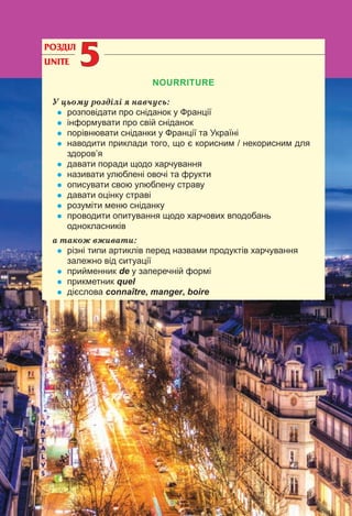 124
РОЗДІЛ
UNITE 55
NOURRITURE
У цьому розділі я навчусь:
• розповідати про сніданок у Франції
• інформувати про свій сніданок
• порівнювати сніданки у Франції та Україні
• наводити приклади того, що є корисним / некорисним для
здоров’я
• давати поради щодо харчування
• називати улюблені овочі та фрукти
• описувати свою улюблену страву
• давати оцінку страві
• розуміти меню сніданку
• проводити опитування щодо харчових вподобань
однокласників
а також вживати:
• різні типи артиклів перед назвами продуктів харчування
залежно від ситуації
• прийменник de у заперечній формі
• прикметник quel
• дієслова connaître, manger, boire
 