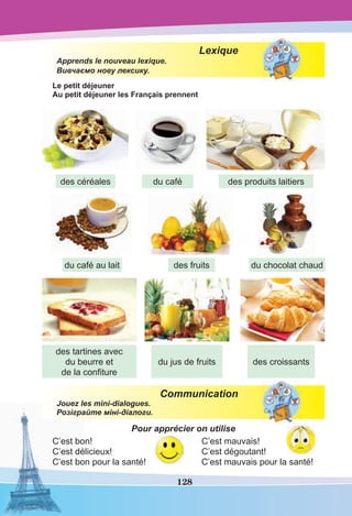 128
Lexique
Apprends le nouveau lexique.
Вивчаємо нову лексику.
Le petit déjeuner
Au petit déjeuner les Français prennent
Communication
Jouez les mini-dialogues.
Розіграйте міні-діалоги.
Pour apprécier on utilise
C’est bon! C’est mauvais!
C’est délicieux! C’est dégoutant!
C’est bon pour la santé! C’est mauvais pour la santé!
des céréales
du café au lait
des tartines avec
du beurre et
de la conﬁture
du jus de fruits des croissants
des fruits du chocolat chaud
du café des produits laitiers
 