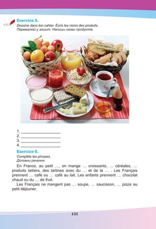 131
Exercice 5.
Dessine dans ton cahier. Écris les noms des produits.
Перемалюй у зошит. Напиши назви продуктів.
1. __________________
2. __________________
3. __________________
4. __________________
Exercice 6.
Complète les phrases.
Доповни речення.
En France, au petit …, on mange … croissants, … céréales, …
produits laitiers, des tartines avec du … et de la … . Les Français
prennent … café ou … café au lait. Les enfants prennent … chocolat
chaud ou du … de fruit.
Les Français ne mangent pas … soupe, … saucisson, … pizza au
petit déjeuner.
 