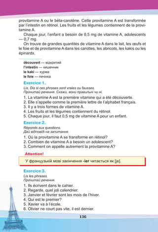 136
provitamine A ou le béta-carotène. Cette provitamine A est transformée
par l’intestin en rétinol. Les fruits et les légumes contiennent de la provi-
tamine A.
Chaque jour, l’enfant a besoin de 0,5 mg de vitamine A, adolescents
— 0,7 mg.
On trouve de grandes quantités de vitamine A dans le lait, les œufs et
le foie et de provitamine A dans les carottes, les abricots, les kakis ou les
épinards.
découvert — відкритий
l’intestin — кишечник
le kaki — хурма
le foie — печінка
Exercice 1.
Lis. Dis si ces phrases sont vraies ou fausses.
Прочитай речення. Скажи, вони правильні чи ні.
1. La vitamine A est la première vitamine qui a été découverte.
2. Elle s’appelle comme la première lettre de l’alphabet français.
3. Il y a trois formes de vitamine A.
4. Les fruits et les légumes contiennent du rétinol.
5. Chaque jour, il faut 0,5 mg de vitamine A pour un enfant.
Exercice 2.
Réponds aux questions.
Дай відповіді на запитання.
1. Où la provitamine A se transforme en rétinol?
2. Combien de vitamine A a besoin un adolescent?
3. Comment on appelle autrement la provitamine A?
Attention!
У французькій мові закінчення -ier читається як [je].
Exercice 3.
Lis les phrases.
Прочитай речення.
1. Ils écrivent dans le cahier.
2. Regarde, quel joli calendrier.
3. Janvier et février sont les mois de l’hiver.
4. Qui est le premier?
5. Xavier va à l’école.
6. Olivier ne court pas vite, il est dernier.
 