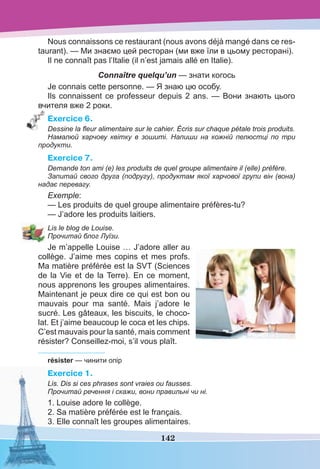 142
Nous connaissons ce restaurant (nous avons déjà mangé dans ce res-
taurant). — Ми знаємо цей ресторан (ми вже їли в цьому ресторані).
Il ne connaît pas l’Italie (il n’est jamais allé en Italie).
Connaître quelqu’un — знати когось
Je connais cette personne. — Я знаю цю особу.
Ils connaissent ce professeur depuis 2 ans. — Вони знають цього
вчителя вже 2 роки.
Exercice 6.
Dessine la ﬂeur alimentaire sur le cahier. Écris sur chaque pétale trois produits.
Намалюй харчову квітку в зошиті. Напиши на кожній пелюстці по три
продукти.
Exercice 7.
Demande ton ami (e) les produits de quel groupe alimentaire il (elle) préfère.
Запитай свого друга (подругу), продуктам якої харчової групи він (вона)
надає перевагу.
Exemple:
— Les produits de quel groupe alimentaire préfères-tu?
— J’adore les produits laitiers.
Lis le blog de Louise.
Прочитай блог Луїзи.
Je m’appelle Louise … J’adore aller au
collège. J’aime mes copins et mes profs.
Ma matière préférée est la SVT (Sciences
de la Vie et de la Terre). En ce moment,
nous apprenons les groupes alimentaires.
Maintenant je peux dire ce qui est bon ou
mauvais pour ma santé. Mais j’adore le
sucré. Les gâteaux, les biscuits, le choco-
lat. Et j’aime beaucoup le coca et les chips.
C’est mauvais pour la santé, mais comment
résister? Conseillez-moi, s’il vous plaît.
résister — чинити опір
Exercice 1.
Lis. Dis si ces phrases sont vraies ou fausses.
Прочитай речення і скажи, вони правильні чи ні.
1. Louise adore le collège.
2. Sa matière préférée est le français.
3. Elle connaît les groupes alimentaires.
 