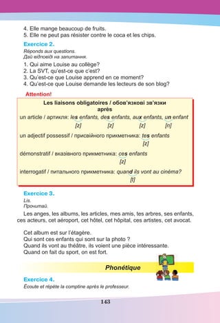 143
4. Elle mange beaucoup de fruits.
5. Elle ne peut pas résister contre le coca et les chips.
Exercice 2.
Réponds aux questions.
Дай відповіді на запитання.
1. Qui aime Louise au collège?
2. La SVT, qu’est-ce que c’est?
3. Qu’est-ce que Louise apprend en ce moment?
4. Qu’est-ce que Louise demande les lecteurs de son blog?
Attention!
Les liaisons obligatoires / обов’язкові зв’язки
après
un article / артикля: les enfants, des enfants, aux enfants, un enfant
[z] [z] [z] [n]
un adjectif possessif / присвійного прикметника: tes enfants
[z]
démonstratif / вказівного прикметника: ces enfants
[z]
interrogatif / питального прикметника: quand ils vont au cinéma?
[t]
Exercice 3.
Lis.
Прочитай.
Les anges, les albums, les articles, mes amis, tes arbres, ses enfants,
ces acteurs, cet aéroport, cet hôtel, cet hôpital, ces artistes, cet avocat.
Cet album est sur l’étagère.
Qui sont ces enfants qui sont sur la photo ?
Quand ils vont au théâtre, ils voient une pièce intéressante.
Quand on fait du sport, on est fort.
Phonétique
Exercice 4.
Écoute et répète la comptine après le professeur.
 