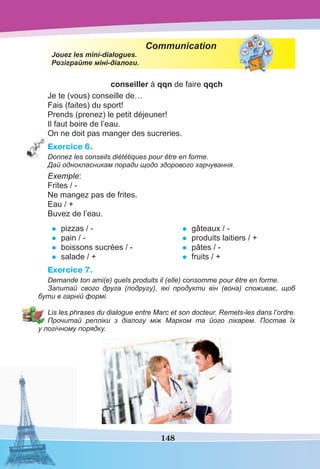 148
Communication
Jouez les mini-dialogues.
Розіграйте міні-діалоги.
conseiller à qqn de faire qqch
Je te (vous) conseille de…
Fais (faites) du sport!
Prends (prenez) le petit déjeuner!
Il faut boire de l’eau.
On ne doit pas manger des sucreries.
Exercice 6.
Donnez les conseils diététiques pour être en forme.
Дай однокласникам поради щодо здорового харчування.
Exemple:
Frites / -
Ne mangez pas de frites.
Eau / +
Buvez de l’eau.
• pizzas / -
• pain / -
• boissons sucrées / -
• salade / +
• gâteaux / -
• produits laitiers / +
• pâtes / -
• fruits / +
Exercice 7.
Demande ton ami(e) quels produits il (elle) consomme pour être en forme.
Запитай свого друга (подругу), які продукти він (вона) споживає, щоб
бути в гарній формі.
Lis les phrases du dialogue entre Marc et son docteur. Remets-les dans l’ordre.
Прочитай репліки з діалогу між Марком та його лікарем. Постав їх
у логічному порядку.
 
