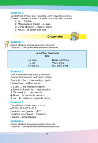 15
Exercice 3.
Complète les phrases avec: s’appelle, sont, m’appelle, sommes.
Доповни речення словами: s’appelle, sont, m’appelle, sommes.
a) Je ... Pauline.
b) Mon meilleur copain ... Lucas.
c) Denis et Sarah ... frère et sœur.
d) Nous ... la bande des cinq.
Grammaire
Exercice 4.
Écoute et répète la conjugaison du verbe être.
Послухай і повтори відмінювання дієслова être.
Le verbe / дієслово
être
Je suis Nous sommes
Tu es Vous êtes
Il / elle est Ils / elles sont
Exercice 5.
Mets le verbe être à la forme qui convient.
Постав дієслово être у відповідну форму.
Exemple: Léo ... mon meilleur copain.
Léo est mon meilleur copain.
1. Lucie ... ma meilleure copine.
2. Denis et Sarah, ils ... mes copains.
3. Toi aussi, tu ... mon copain.
4. Nous ... la bande de copains.
5. Je ... la meilleure copine de Lucie.
Exercice 6.
Сomplète les phrases avec: a, as, a.
Доповни речення: a, as, a.
Combien de copains ... -tu?
Сombien de copains ... Pauline?
Pauline ... cinq copains.
Exercice 7.
Écoute et répète la conjugaison du verbe avoir.
Послухай і повтори відмінювання дієслова avoir.
 