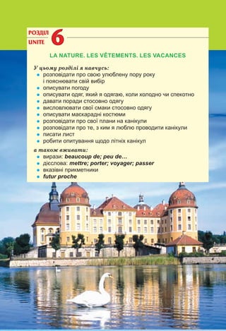 152
РОЗДІЛ
UNITE 66
LA NATURE. LES VÊTEMENTS. LES VACANCES
У цьому розділі я навчусь:
• розповідати про свою улюблену пору року
і пояснювати свій вибір
• описувати погоду
• описувати одяг, який я одягаю, коли холодно чи спекотно
• давати поради стосовно одягу
• висловлювати свої смаки стосовно одягу
• описувати маскарадні костюми
• розповідати про свої плани на канікули
• розповідати про те, з ким я люблю проводити канікули
• писати лист
• робити опитування щодо літніх канікул
а також вживати:
• вирази: beaucoup de; peu de…
• дієслова: mettre; porter; voyager; passer
• вказівні прикметники
• futur proche
 