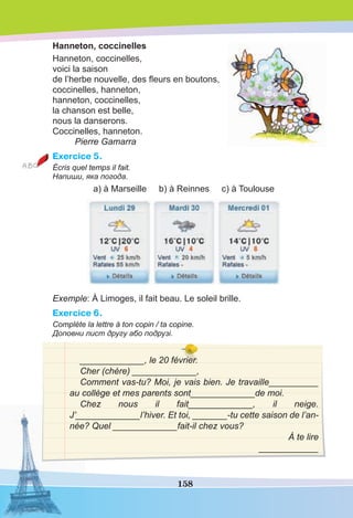158
Hanneton, coccinelles
Hanneton, coccinelles,
voici la saison
de l’herbe nouvelle, des ﬂeurs en boutons,
coccinelles, hanneton,
hanneton, coccinelles,
la chanson est belle,
nous la danserons.
Coccinelles, hanneton.
Pierre Gamarra
Exercice 5.
Écris quel temps il fait.
Напиши, яка погода.
a) à Marseille b) à Reinnes c) à Toulouse
Exemple: À Limoges, il fait beau. Le soleil brille.
Exercice 6.
Complète la lettre à ton copin / ta copine.
Доповни лист другу або подрузі.
_____________, le 20 février.
Cher (chère) _____________,
Comment vas-tu? Moi, je vais bien. Je travaille__________
au collège et mes parents sont_____________de moi.
Chez nous il fait_____________, il neige.
J’_____________l’hiver. Et toi, _______-tu cette saison de l’an-
née? Quel _____________fait-il chez vous?
À te lire
____________
 