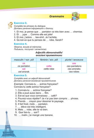 160
Grammaire
Exercice 3.
Complète les phrases du dialogue.
Доповни речення інформацією з діалогу.
1. Et moi, je pense que … pantalon va très bien avec … chemise.
2. Et … jupe … Comme elle est jolie!
3. Et moi, j’adore … tee-shirt. Je l’achète.
4. Qu’est-ce que tu penses de … robe, Sarah?
Exercice 4.
Observe, écoute et mémorise.
Подивись, послухай і запам’ятай.
Adjectifs démonstratifs/
вказівні прикметники
masculin / чол. рід féminin / жін. рід pluriel / множина
сe
ce pantalon cette
cette robe
ces
ces pantalons
ces anoraks
ces robes
cet
cet anorak
Exercice 5.
Complète avec un adjectif démonstratif.
Доповни речення вказівним прикметником.
Exemple: Connais-tu … actrice française?
Connais-tu cette actrice française?
1. Connais-tu … actrice française?
2. Elle a joué aussi dans … ﬁlm.
3. Est-ce que vous connaissez … café?
4. Pouvez-vous répéter? Je n’ai pas bien compris … phrase.
5. Prends … crayon pour dessiner le paysage.
6. Il fait froid, mets … pantalon.
7. … élève est très intelligent.
8. Mets … robe, elle te va bien.
9. Que fais-tu … soir?
10. … matin, j’ai mangé une banane.
 
