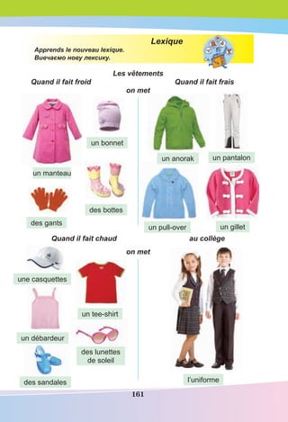 161
Lexique
Apprends le nouveau lexique.
Вивчаємо нову лексику.
Les vêtements
Quand il fait froid Quand il fait frais
on met
Quand il fait chaud au collège
on met
un manteau
un bonnet
des gants
des bottes
un anorak un pantalon
un pull-over un gillet
une casquettes
l’uniforme
un tee-shirt
un débardeur
des lunettes
de soleil
des sandales
 