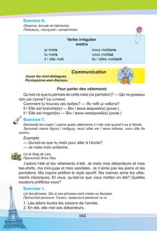 162
Exercice 6.
Observe, écoute et mémorise.
Подивись, послухай і запам’ятай.
Verbe irrégulier
mettre
je mets nous mettons
tu mets vous mettez
il / elle met ils / elles mettent
Communication
Jouez les mini-dialogues.
Розіграйте міні-діалоги.
Pour parler des vêtements
Qu’est-ce que tu penses de cette robe (ce pantalon)? — Що ти думаєш
про цю сукню? (ці штани)
Comment tu trouves ces bottes? — Як тобі ці чоботи?
Il / Elle est branché(e) — Він / вона модний(а) (розм.)
Il / Elle est ringard(e) — Він / вона немодний(а) (розм.)
Exercice 7.
Demande ton copin / copine quels vêtements il / elle met quand il va à l’école.
Запитай свого друга / подругу, який одяг він / вона одягає, коли йде до
школи.
Exemple:
— Qu’est-ce que tu mets pour aller à l’école?
— Je mets mon uniforme.
Lis le blog de Léa.
Прочитай блог Леа.
J’adore l’été et les vêtements d’été. Je mets mes débardeurs et mes
tee-shіrts, ma mini-jupe et mes sandales. Je n’aime pas les jeans et les
pantalons. Ma copine préfère le style sportif. Ma maman aime les vête-
ments classiques. Et vous, qu’est-ce que vous mettez en été? Quelles
couleurs préférez-vous?
Exercice 1.
Lis les phrases. Dis si ces phrases sont vraies ou fausses.
Прочитай речення. Скажи, правильні речення чи ні.
1. Léa adore toutes les saisons de l’année.
2. En été, elle met ses débardeurs.
 