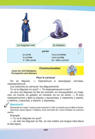 169
porter
je porte nous portons
tu portes vous portez
il / elle porte ils / elles portent
Communication
Jouez les mini-dialogues.
Розіграйте міні-діалоги.
Pour le carnaval
On se déguise. — Одягаються в маскарадні костюми,
переодягаються.
Les costumes du carnaval / les déguisements.
Tu va te déguiser en quoi? — Ти переодягнешся в кого?
Je veux me déguiser en fée (en sorcière, en mousquétaire, en magi-
cien, en momie, en gobelin, en monstre, en roi, en reine). — Я хочу
переодягнутися у фею (у відьму, у мушкетера, у чарівника, у мумію,
у гобліна, у монстра, у короля, у королеву).
Exercice 6.
Demande ton copin / copine quel costume il / elle va choisir pour la fête à l’école.
Запитай свого друга / подругу, який костюм він / вона вибере на шкільне
свято.
Exemple:
— Tu va te déguiser en quoi?
— Je vais me déguiser en fée. Je vais mettre une longue robe bleue
et des bijoux.
le chapeauLe magicien met
 