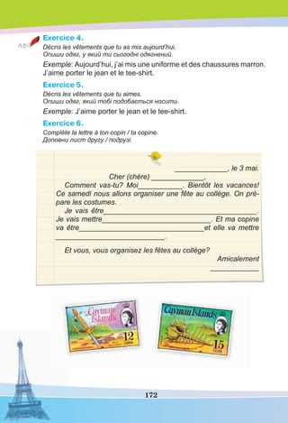 172
Exercice 4.
Décris les vêtements que tu as mis aujourd’hui.
Опиши одяг, у який ти сьогодні одягнений.
Exemple: Aujourd’hui, j’ai mis une uniforme et des chaussures marron.
J’aime porter le jean et le tee-shirt.
Exercice 5.
Décris les vêtements que tu aimes.
Опиши одяг, який тобі подобається носити.
Exemple: J’aime porter le jean et le tee-shirt.
Exercice 6.
Complète la lettre à ton copin / ta copine.
Доповни лист другу / подрузі.
_____________, le 3 mai.
Cher (chère) _____________,
Comment vas-tu? Moi___________. Bientôt les vacances!
Ce samedi nous allons organiser une fête au collège. On pré-
pare les costumes.
Je vais être______________________________________.
Je vais mettre___________________________. Et ma copine
va être_______________________________et elle va mettre
___________________________.
Et vous, vous organisez les fêtes au collège?
Amicalement
____________
 