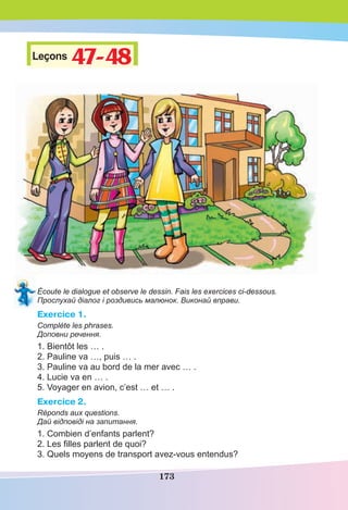 173
Leçons 47-4847-48
Écoute le dialogue et observe le dessin. Fais les exercices ci-dessous.
Прослухай діалог і роздивись малюнок. Виконай вправи.
Exercice 1.
Compléte les phrases.
Доповни речення.
1. Bientôt les … .
2. Pauline va …, puis … .
3. Pauline va au bord de la mer avec … .
4. Lucie va en … .
5. Voyager en avion, c’est … et … .
Exercice 2.
Réponds aux questions.
Дай відповіді на запитання.
1. Combien d’enfants parlent?
2. Les ﬁlles parlent de quoi?
3. Quels moyens de transport avez-vous entendus?
 