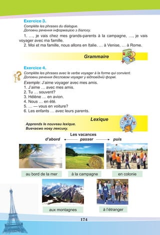 174
Exercice 3.
Complète les phrases du dialogue.
Доповни речення інформацією з діалогу.
1. …, je vais chez mes grands-parents à la campagne, …, je vais
voyager avec ma famille.
2. Moi et ma famille, nous allons en Italie. … à Venise, … à Rome.
Grammaire
Exercice 4.
Complète les phrases avec le verbe voyager à la forme qui convient.
Доповни речення дієсловом voyager у відповідній формі.
Exemple: J’aime voyager avec mes amis.
1. J’aime … avec mes amis.
2. Tu … souvent?
3. Hélène … en avion.
4. Nous … en été.
5. … — vous en voiture?
6. Les enfants … avec leurs parents.
Lexique
Apprends le nouveau lexique.
Вивчаємо нову лексику.
Les vacances
d’abord passer puis
au bord de la mer à la campagne
aux montagnes
en colonie
à l’étranger
 