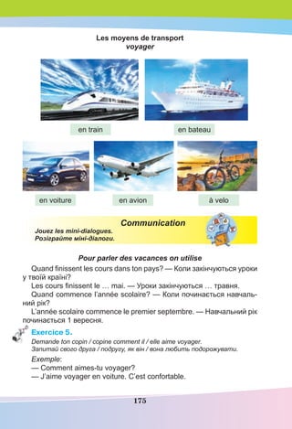 175
Les moyens de transport
voyager
Communication
Jouez les mini-dialogues.
Розіграйте міні-діалоги.
Pour parler des vacances on utilise
Quand ﬁnissent les cours dans ton pays? — Коли закінчуються уроки
у твоїй країні?
Les cours ﬁnissent le … mai. — Уроки закінчуються … травня.
Quand commence l’année scolaire? — Коли починається навчаль-
ний рік?
L’année scolaire commence le premier septembre. — Навчальний рік
починається 1 вересня.
Exercice 5.
Demande ton copin / copine comment il / elle aime voyager.
Запитай свого друга / подругу, як він / вона любить подорожувати.
Exemple:
— Comment aimes-tu voyager?
— J’aime voyager en voiture. С’est confortable.
en train
en voiture
en bateau
en avion à velo
 