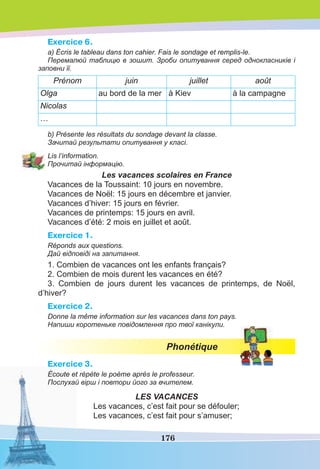176
Exercice 6.
a) Écris le tableau dans ton cahier. Fais le sondage et remplis-le.
Перемалюй таблицю в зошит. Зроби опитування серед однокласників і
заповни її.
Prénom juin juillet août
Olga au bord de la mer à Kiev à la campagne
Nicolas
…
b) Présente les résultats du sondage devant la classe.
Зачитай результати опитування у класі.
Lis l’information.
Прочитай інформацію.
Les vacances scolaires en France
Vacances de la Toussaint: 10 jours en novembre.
Vacances de Noël: 15 jours en décembre et janvier.
Vacances d’hiver: 15 jours en février.
Vacances de printemps: 15 jours en avril.
Vacances d’été: 2 mois en juillet et août.
Exercice 1.
Réponds aux questions.
Дай відповіді на запитання.
1. Combien de vacances ont les enfants français?
2. Combien de mois durent les vacances en été?
3. Combien de jours durent les vacances de printemps, de Noël,
d’hiver?
Exercice 2.
Donne la même information sur les vacances dans ton pays.
Напиши коротеньке повідомлення про твої канікули.
Phonétique
Exercice 3.
Écoute et répète le poème après le professeur.
Послухай вірш і повтори його за вчителем.
LES VACANCES
Les vacances, c’est fait pour se défouler;
Les vacances, c’est fait pour s’amuser;
 