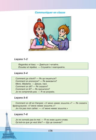 178
Communiquer en classe
Leçons 1–2
Regardez et lisez. — Дивіться і читайте.
Écoutez et répétez. — Слухайте і повторюйте.
Leçons 3–4
Comment ça s’écrit? — Як це пишеться?
Comment on prononce? — Як вимовити?
Merci, Madame. — Дякую, пані.
Comment on dit? — Як сказати?
Comment on lit? — Як прочитати?
Je ne comprends pas. — Я не розумію.
Leçons 5–6
Comment on dit en français: «У мене немає зошита.»? — Як сказати
французькою: «У мене немає зошита.»?
Je n’ai pas mon cahier. — «У мене немає зошита.»
Leçons 7–8
Je ne connaîs pas le mot. — Я не знаю цього слова.
Qu’est-ce que ça veut dire? — Що це означає?
 