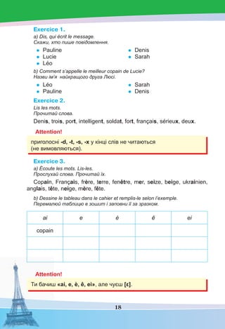 18
Exercice 1.
a) Dis, qui écrit le message.
Скажи, хто пише повідомлення.
• Pauline
• Lucie
• Léo
• Denis
• Sarah
b) Comment s’appelle le meilleur copain de Lucie?
Назви ім’я найкращого друга Люсі.
• Léo
• Pauline
• Sarah
• Denis
Exercice 2.
Lis les mots.
Прочитай слова.
Denis, trois, port, intelligent, soldat, fort, français, sérieux, deux.
Attention!
приголосні -d, -t, -s, -x у кінці слів не читаються
(не вимовляються).
Exercice 3.
а) Écoute les mots. Lis-les.
Прослухай слова. Прочитай їх.
Copain, Français, frère, terre, fenêtre, mer, seize, beige, ukrainien,
anglais, tête, neige, mère, fête.
b) Dessine le tableau dans le cahier et remplis-le selon l’exemple.
Перемалюй таблицю в зошит і заповни її за зразком.
ai e è ê ei
copain
Attention!
Ти бачиш «ai, e, è, ê, ei», але чуєш [ε].
 