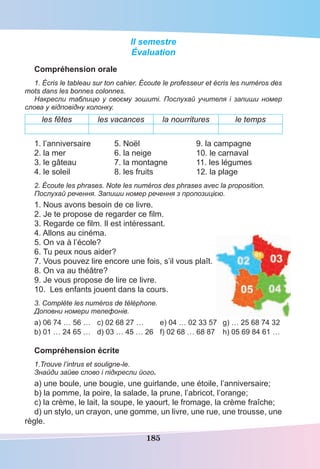 185
ІI semestre
Évaluation
Compréhension orale
1. Écris le tableau sur ton cahier. Écoute le professeur et écris les numéros des
mots dans les bonnes colonnes.
Накресли таблицю у своєму зошиті. Послухай учителя і запиши номер
слова у відповідну колонку.
les fêtes les vacances la nourritures le temps
1. l’anniversaire 5. Noël 9. la campagne
2. la mer 6. la neige 10. le carnaval
3. le gâteau 7. la montagne 11. les légumes
4. le soleil 8. les fruits 12. la plage
2. Écoute les phrases. Note les numéros des phrases avec la proposition.
Послухай речення. Запиши номер речення з пропозицією.
1. Nous avons besoin de ce livre.
2. Je te propose de regarder ce ﬁlm.
3. Regarde ce ﬁlm. Il est intéressant.
4. Allons au cinéma.
5. On va à l’école?
6. Tu peux nous aider?
7. Vous pouvez lire encore une fois, s’il vous plaît.
8. On va au théâtre?
9. Je vous propose de lire ce livre.
10. Les enfants jouent dans la cours.
3. Compléte les numéros de téléphone.
Доповни номери телефонів.
а) 06 74 … 56 … c) 02 68 27 … e) 04 … 02 33 57 g) … 25 68 74 32
b) 01 … 24 65 … d) 03 … 45 … 26 f) 02 68 … 68 87 h) 05 69 84 61 …
Compréhension écrite
1.Trouve l’intrus et souligne-le.
Знайди зайве слово і підкресли його.
a) une boule, une bougie, une guirlande, une étoile, l’anniversaire;
b) la pomme, la poire, la salade, la prune, l’abricot, l’orange;
c) la crème, le lait, la soupe, le yaourt, le fromage, la crème fraîche;
d) un stylo, un crayon, une gomme, un livre, une rue, une trousse, une
règle.
 