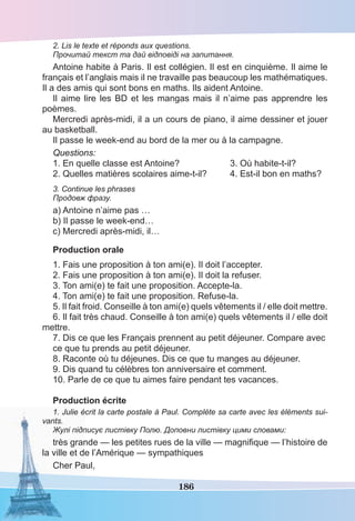 186
2. Lis le texte et réponds aux questions.
Прочитай текст та дай відповіді на запитання.
Antoine habite à Paris. Il est collégien. Il est en cinquième. Il aime le
français et l’anglais mais il ne travaille pas beaucoup les mathématiques.
Il a des amis qui sont bons en maths. Ils aident Antoine.
Il aime lire les BD et les mangas mais il n’aime pas apprendre les
poèmes.
Mercredi après-midi, il a un cours de piano, il aime dessiner et jouer
au basketball.
Il passe le week-end au bord de la mer ou à la campagne.
Questions:
1. En quelle classe est Antoine? 3. Où habite-t-il?
2. Quelles matières scolaires aime-t-il? 4. Est-il bon en maths?
3. Continue les phrases
Продовж фразу.
a) Antoine n’aime pas …
b) Il passe le week-end…
c) Mercredi après-midi, il…
Production orale
1. Fais une proposition à ton ami(e). Il doit l’accepter.
2. Fais une proposition à ton ami(e). Il doit la refuser.
3. Ton ami(e) te fait une proposition. Accepte-la.
4. Ton ami(e) te fait une proposition. Refuse-la.
5. Il fait froid. Conseille à ton ami(e) quels vêtements il / elle doit mettre.
6. Il fait très chaud. Conseille à ton ami(e) quels vêtements il / elle doit
mettre.
7. Dis ce que les Français prennent au petit déjeuner. Compare avec
ce que tu prends au petit déjeuner.
8. Raconte où tu déjeunes. Dis ce que tu manges au déjeuner.
9. Dis quand tu célèbres ton anniversaire et comment.
10. Parle de ce que tu aimes faire pendant tes vacances.
Production écrite
1. Julie écrit la carte postale à Paul. Complète sa carte avec les éléments sui-
vants.
Жулі підписує листівку Полю. Доповни листівку цими словами:
très grande — les petites rues de la ville — magniﬁque — l’histoire de
la ville et de l’Amérique — sympathiques
Cher Paul,
 