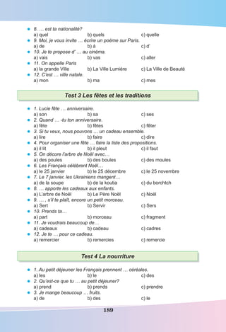 189
• 8. … est ta nationalité?
a) quel b) quels c) quelle
• 9. Moi, je vous invite … écrire un poème sur Paris.
a) de b) à c) d’
• 10. Je te propose d’ … au cinéma.
a) vais b) vas c) aller
• 11. On appelle Paris
a) la grande Ville b) La Ville Lumière c) La Ville de Beauté
• 12. C’est … ville natale.
a) mon b) ma c) mes
Test 3 Les fêtes et les traditions
• 1. Lucie fête … anniversaire.
a) son b) sa c) ses
• 2. Quand … -tu ton anniversaire.
a) fête b) fêtes c) fêter
• 3. Si tu veux, nous pouvons … un cadeau ensemble.
a) lire b) faire c) dire
• 4. Pour organiser une fête … faire la liste des propositions.
a) il lit b) il pleut c) il faut
• 5. On décore l’arbre de Noël avec…
a) des poules b) des boules c) des moules
• 6. Les Français célèbrent Noël…
a) le 25 janvier b) le 25 décembre c) le 25 novembre
• 7. Le 7 janvier, les Ukrainiens mangent…
a) de la soupe b) de la koutia c) du borchtch
• 8. … apporte les cadeaux aux enfants.
a) L’arbre de Noël b) Le Père Noël c) Noël
• 9. … , s’il te plaît, encore un petit morceau.
a) Sert b) Servir c) Sers
• 10. Prends ta…
a) part b) morceau c) fragment
• 11. Je voudrais beaucoup de…
a) cadeaux b) cadeau c) cadres
• 12. Je te … pour ce cadeau.
a) remercier b) remercies c) remercie
Test 4 La nourriture
• 1. Au petit déjeuner les Français prennent … céréales.
a) les b) le c) des
• 2. Qu’est-ce que tu … au petit déjeuner?
a) prend b) prends c) prendre
• 3. Je mange beaucoup … fruits.
a) de b) des c) le
 