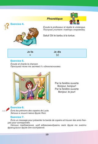 19
Phonétique
Exercice 4.
Écoute le professeur et répète le virelangue.
Послухай учителя і повтори скоромовку.
Salut! Dit le barbu à la tortue.
Je lis Je dis
u [y]
Exercice 5.
Écoute et chante la chanson.
Прослухай пісню та заспівай її з однокласниками.
Par la fenêtre ouverte
Bonjour, bonjour!
Par la fenêtre ouverte
Bonjour, le jour!
Exercice 6.
Écris les prénoms des copains de Lucie.
Запиши в зошит імена друзів Люсі.
Exercice 7.
Écris un message pour présenter ta bande de copains et trouver des amis fran-
çais pour correspondre.
Напиши повідомлення, щоб відрекомендувати cвоїх друзів та знайти
французьких друзів для листування.
 